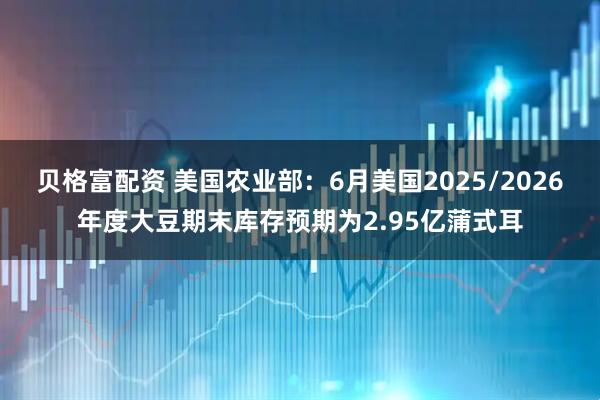 贝格富配资 美国农业部：6月美国2025/2026年度大豆期末库存预期为2.95亿蒲式耳