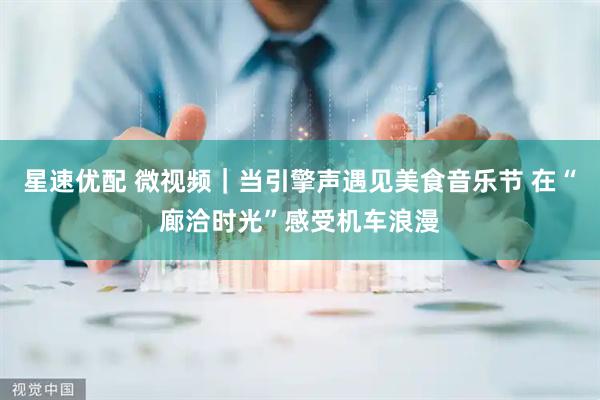 星速优配 微视频｜当引擎声遇见美食音乐节 在“廊洽时光”感受机车浪漫