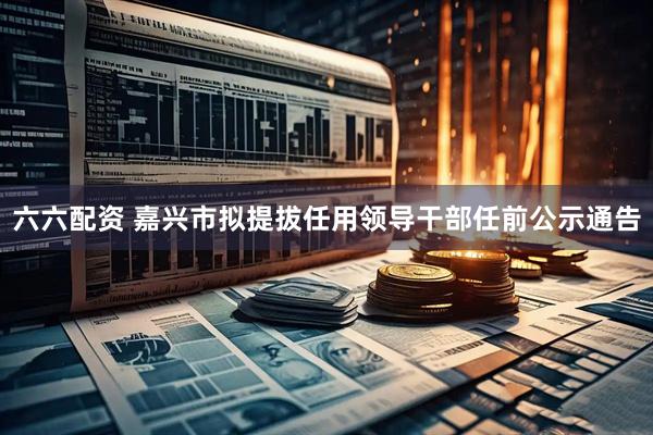 六六配资 嘉兴市拟提拔任用领导干部任前公示通告