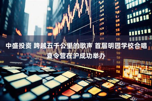 中盛投资 跨越五千公里的歌声 首届明园学校合唱夏令营在沪成功举办