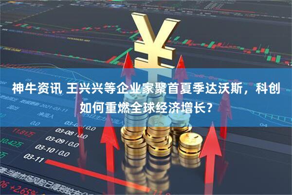 神牛资讯 王兴兴等企业家聚首夏季达沃斯，科创如何重燃全球经济增长？