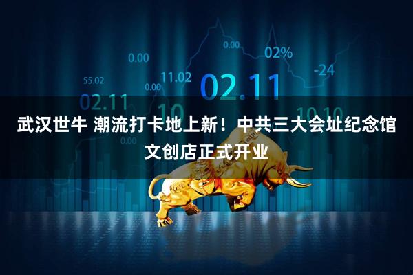 武汉世牛 潮流打卡地上新！中共三大会址纪念馆文创店正式开业