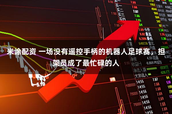 米涂配资 一场没有遥控手柄的机器人足球赛，担架员成了最忙碌的人