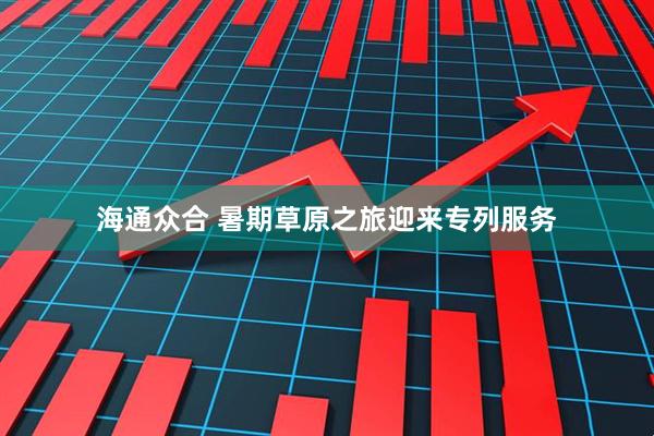 海通众合 暑期草原之旅迎来专列服务