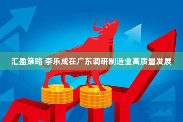 汇盈策略 李乐成在广东调研制造业高质量发展