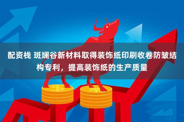 配资栈 斑斓谷新材料取得装饰纸印刷收卷防皱结构专利，提高装饰纸的生产质量