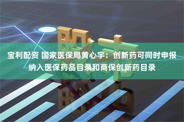 宝利配资 国家医保局黄心宇：创新药可同时申报纳入医保药品目录和商保创新药目录