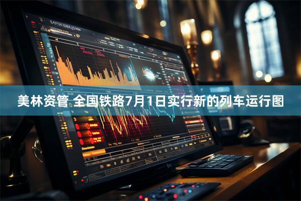 美林资管 全国铁路7月1日实行新的列车运行图