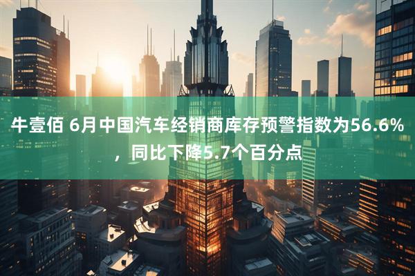 牛壹佰 6月中国汽车经销商库存预警指数为56.6%，同比下降5.7个百分点
