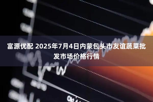 富源优配 2025年7月4日内蒙包头市友谊蔬菜批发市场价格行情