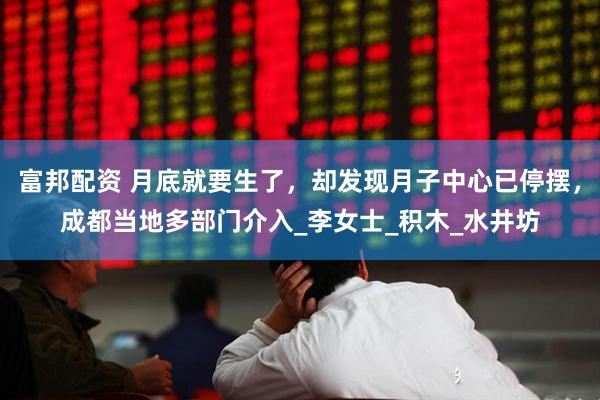 富邦配资 月底就要生了，却发现月子中心已停摆，成都当地多部门介入_李女士_积木_水井坊