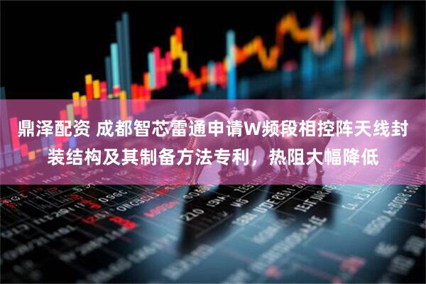 鼎泽配资 成都智芯雷通申请W频段相控阵天线封装结构及其制备方法专利，热阻大幅降低
