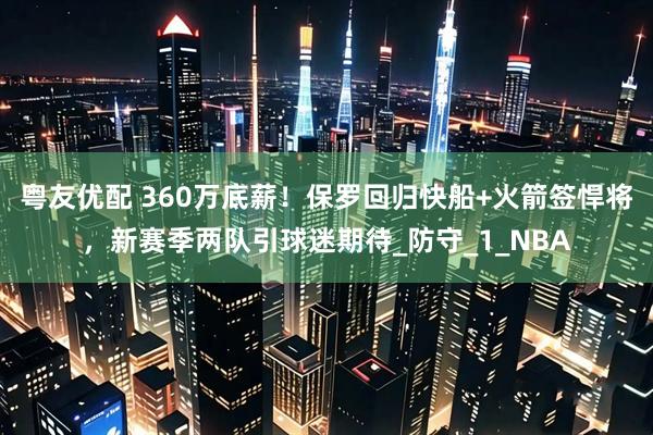 粤友优配 360万底薪！保罗回归快船+火箭签悍将，新赛季两队引球迷期待_防守_1_NBA