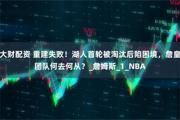 大财配资 重建失败！湖人首轮被淘汰后陷困境，詹皇团队何去何从？_詹姆斯_1_NBA