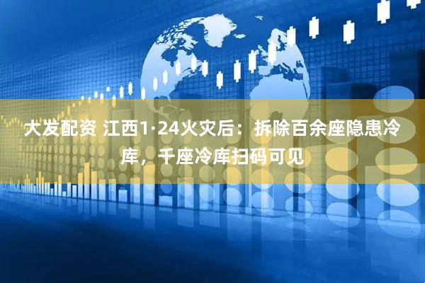 大发配资 江西1·24火灾后：拆除百余座隐患冷库，千座冷库扫码可见