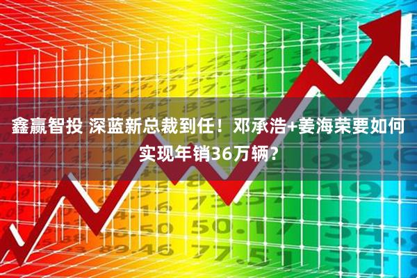 鑫赢智投 深蓝新总裁到任！邓承浩+姜海荣要如何实现年销36万辆？