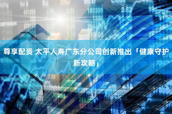 尊享配资 太平人寿广东分公司创新推出「健康守护新攻略」
