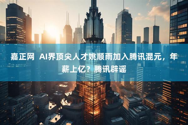 嘉正网  AI界顶尖人才姚顺雨加入腾讯混元，年薪上亿？腾讯辟谣