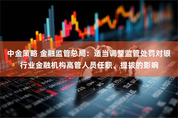 中金策略 金融监管总局：适当调整监管处罚对银行业金融机构高管人员任职、提拔的影响