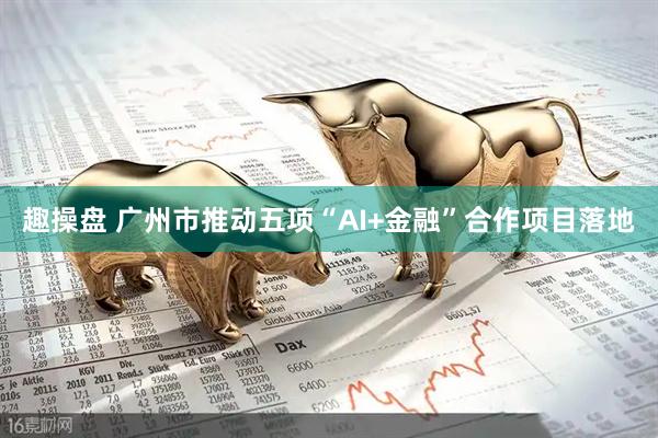 趣操盘 广州市推动五项“AI+金融”合作项目落地