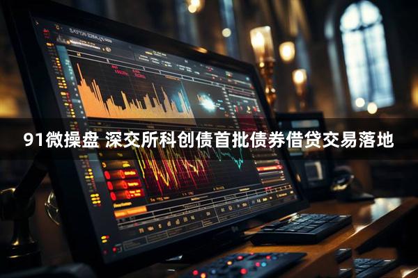 91微操盘 深交所科创债首批债券借贷交易落地