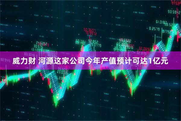 威力财 河源这家公司今年产值预计可达1亿元