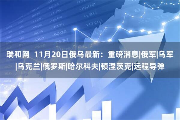 瑞和网  11月20日俄乌最新：重磅消息|俄军|乌军|乌克兰|俄罗斯|哈尔科夫|顿涅茨克|远程导弹