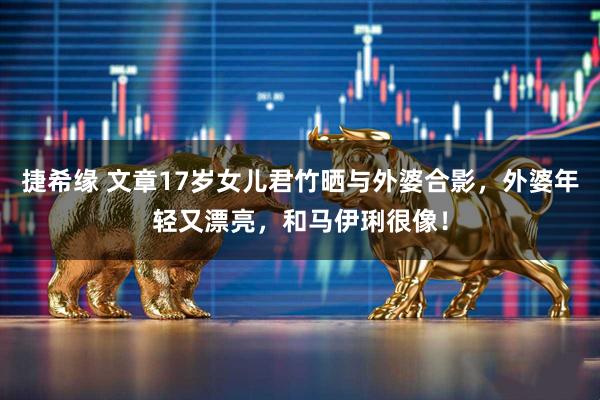 捷希缘 文章17岁女儿君竹晒与外婆合影，外婆年轻又漂亮，和马伊琍很像！