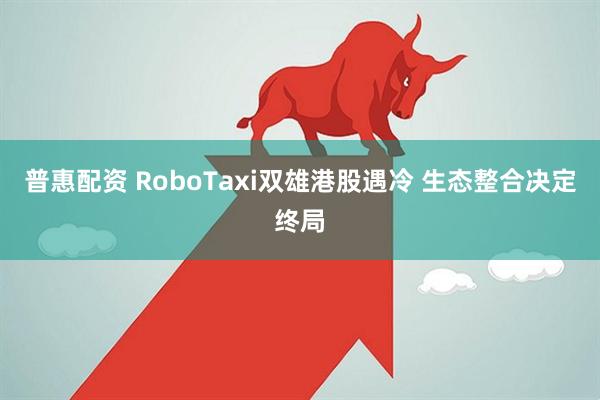 普惠配资 RoboTaxi双雄港股遇冷 生态整合决定终局