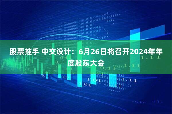 股票推手 中交设计：6月26日将召开2024年年度股东大会