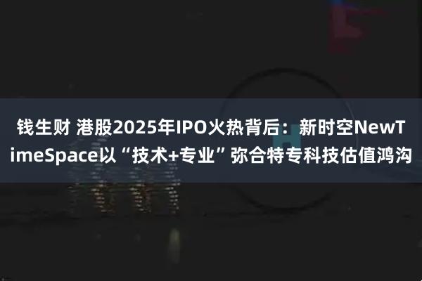 钱生财 港股2025年IPO火热背后：新时空NewTimeSpace以“技术+专业”弥合特专科技估值鸿沟